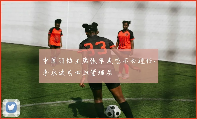 中国羽协主席张军表态不会连任，李永波或回归管理层