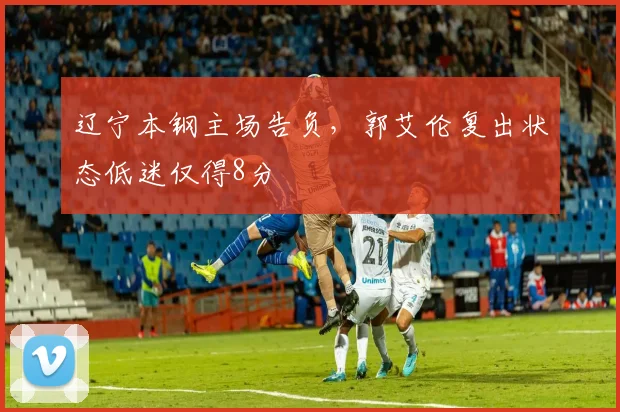 辽宁本钢主场告负，郭艾伦复出状态低迷仅得8分