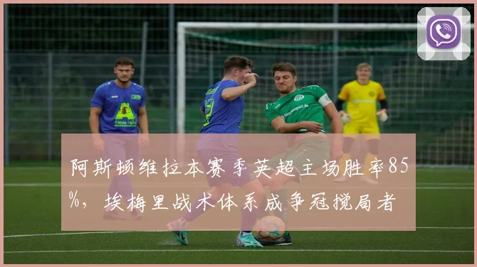 阿斯顿维拉本赛季英超主场胜率85%，埃梅里战术体系成争冠搅局者
